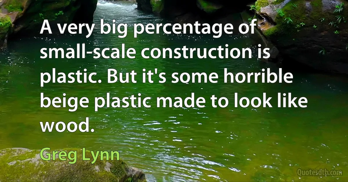 A very big percentage of small-scale construction is plastic. But it's some horrible beige plastic made to look like wood. (Greg Lynn)