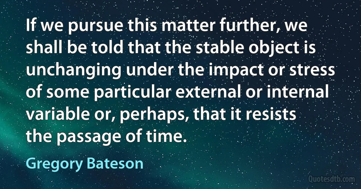 If we pursue this matter further, we shall be told that the stable object is unchanging under the impact or stress of some particular external or internal variable or, perhaps, that it resists the passage of time. (Gregory Bateson)