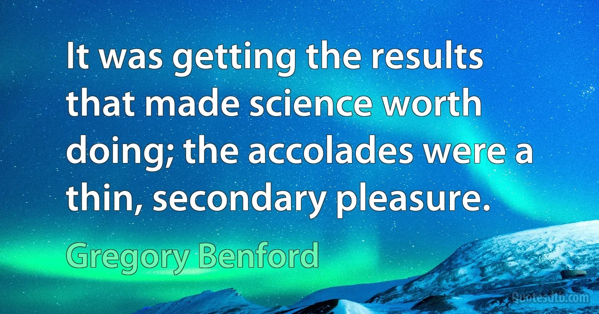 It was getting the results that made science worth doing; the accolades were a thin, secondary pleasure. (Gregory Benford)