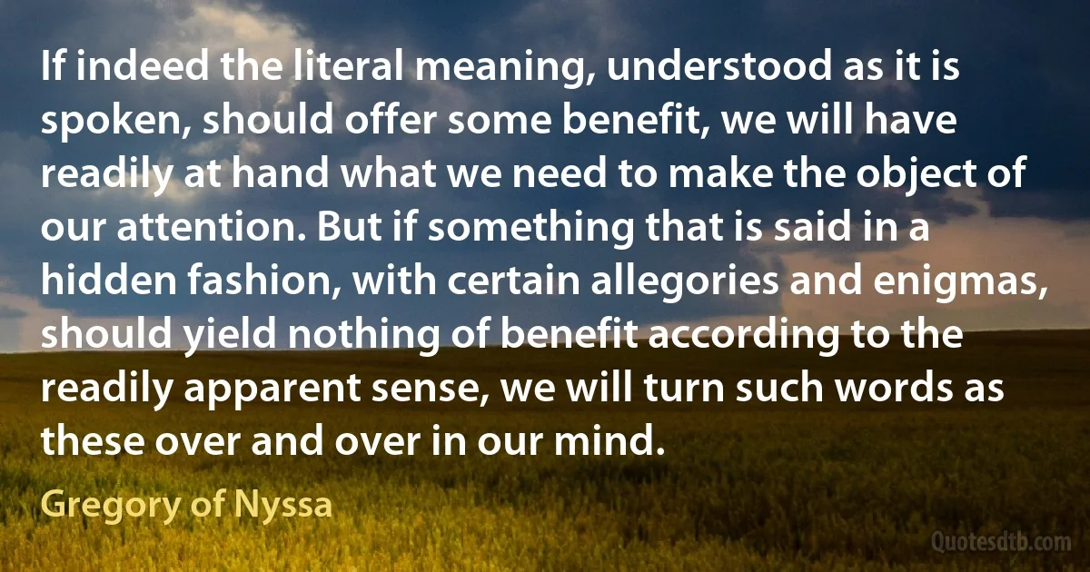 If indeed the literal meaning, understood as it is spoken, should offer some benefit, we will have readily at hand what we need to make the object of our attention. But if something that is said in a hidden fashion, with certain allegories and enigmas, should yield nothing of benefit according to the readily apparent sense, we will turn such words as these over and over in our mind. (Gregory of Nyssa)