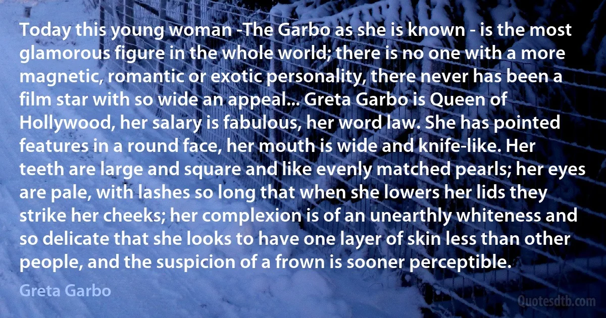 Today this young woman -The Garbo as she is known - is the most glamorous figure in the whole world; there is no one with a more magnetic, romantic or exotic personality, there never has been a film star with so wide an appeal... Greta Garbo is Queen of Hollywood, her salary is fabulous, her word law. She has pointed features in a round face, her mouth is wide and knife-like. Her teeth are large and square and like evenly matched pearls; her eyes are pale, with lashes so long that when she lowers her lids they strike her cheeks; her complexion is of an unearthly whiteness and so delicate that she looks to have one layer of skin less than other people, and the suspicion of a frown is sooner perceptible. (Greta Garbo)