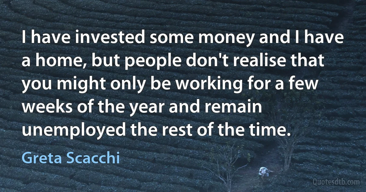 I have invested some money and I have a home, but people don't realise that you might only be working for a few weeks of the year and remain unemployed the rest of the time. (Greta Scacchi)