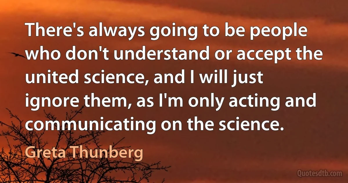 There's always going to be people who don't understand or accept the united science, and I will just ignore them, as I'm only acting and communicating on the science. (Greta Thunberg)