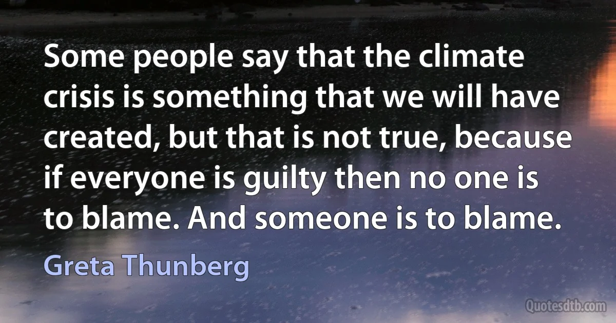 Some people say that the climate crisis is something that we will have created, but that is not true, because if everyone is guilty then no one is to blame. And someone is to blame. (Greta Thunberg)