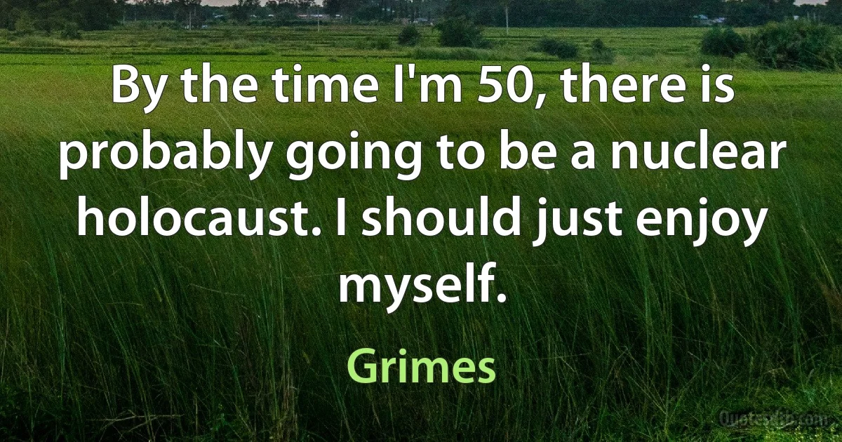 By the time I'm 50, there is probably going to be a nuclear holocaust. I should just enjoy myself. (Grimes)