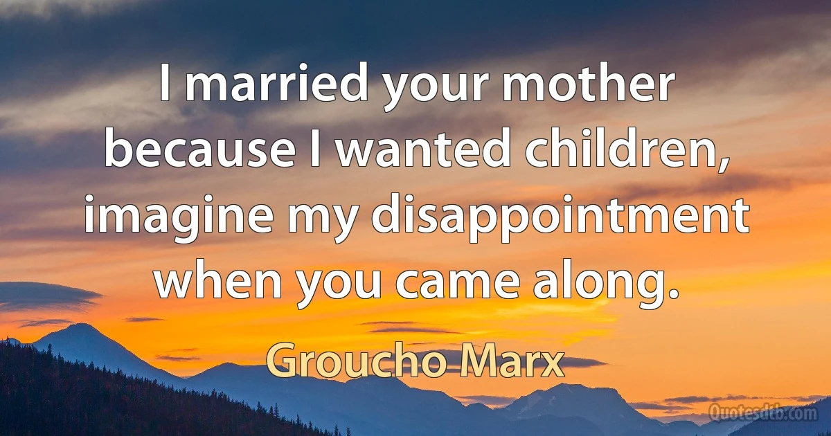 I married your mother because I wanted children, imagine my disappointment when you came along. (Groucho Marx)