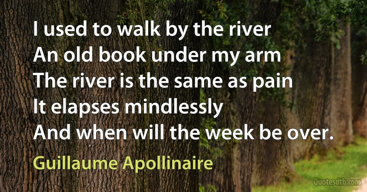 I used to walk by the river
An old book under my arm
The river is the same as pain
It elapses mindlessly
And when will the week be over. (Guillaume Apollinaire)