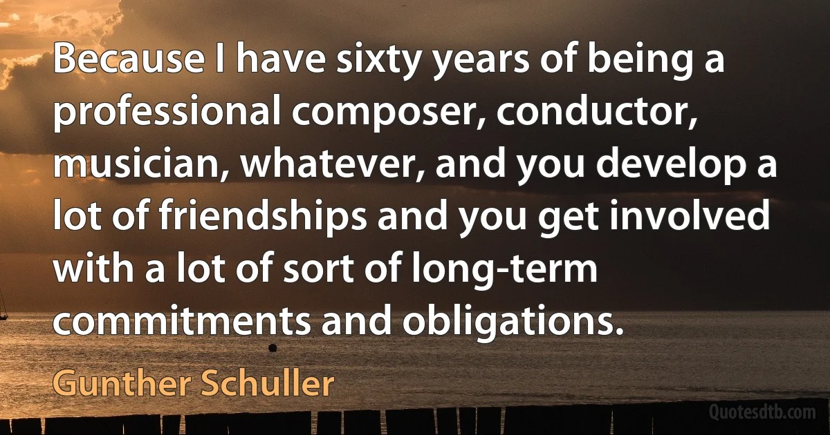 Because I have sixty years of being a professional composer, conductor, musician, whatever, and you develop a lot of friendships and you get involved with a lot of sort of long-term commitments and obligations. (Gunther Schuller)