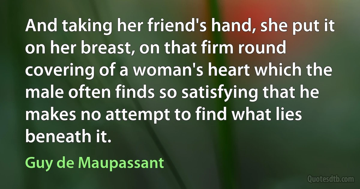 And taking her friend's hand, she put it on her breast, on that firm round covering of a woman's heart which the male often finds so satisfying that he makes no attempt to find what lies beneath it. (Guy de Maupassant)