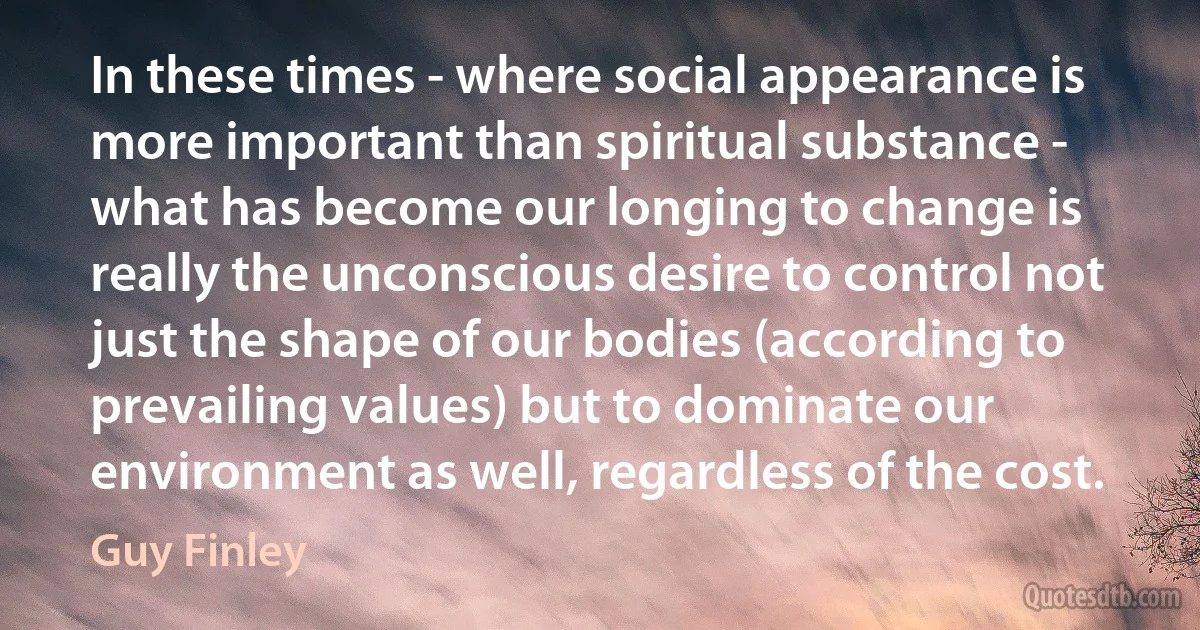 In these times - where social appearance is more important than spiritual substance - what has become our longing to change is really the unconscious desire to control not just the shape of our bodies (according to prevailing values) but to dominate our environment as well, regardless of the cost. (Guy Finley)