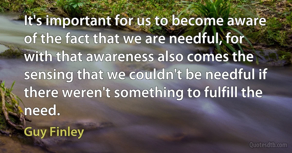 It's important for us to become aware of the fact that we are needful, for with that awareness also comes the sensing that we couldn't be needful if there weren't something to fulfill the need. (Guy Finley)