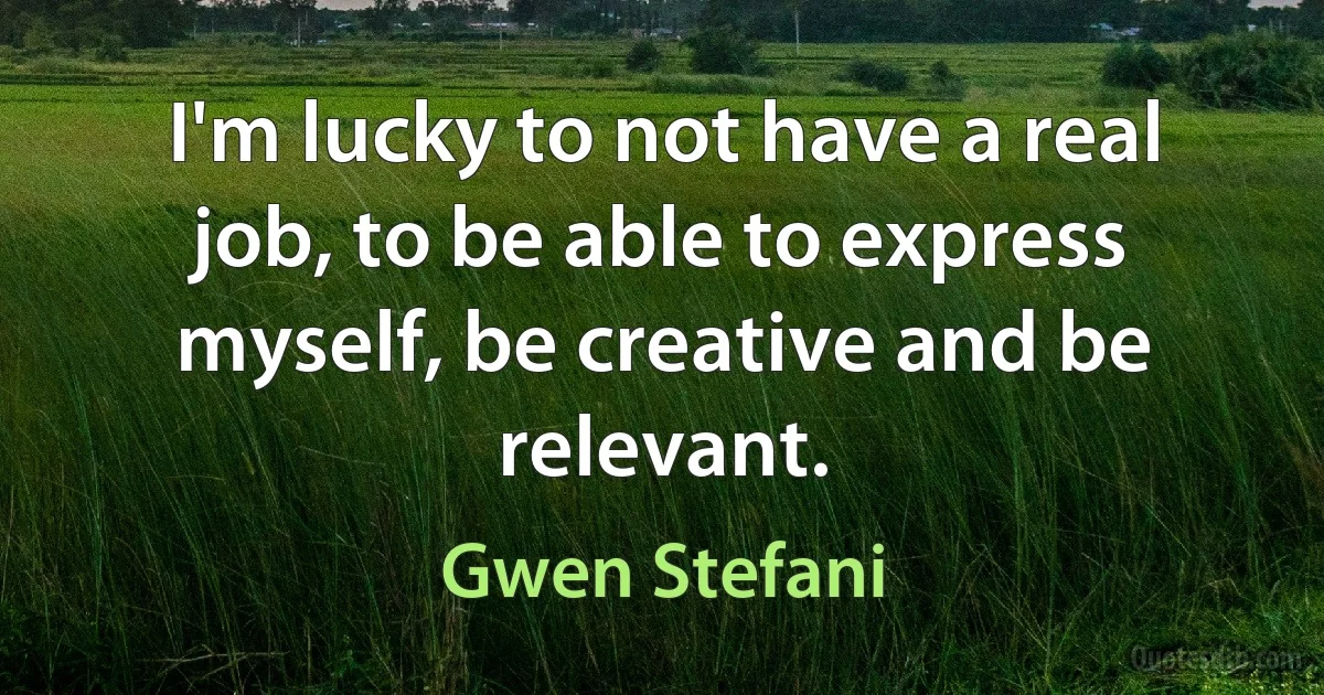 I'm lucky to not have a real job, to be able to express myself, be creative and be relevant. (Gwen Stefani)