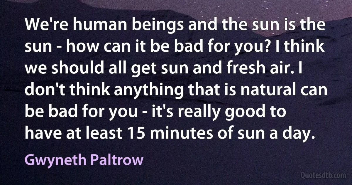 We're human beings and the sun is the sun - how can it be bad for you? I think we should all get sun and fresh air. I don't think anything that is natural can be bad for you - it's really good to have at least 15 minutes of sun a day. (Gwyneth Paltrow)