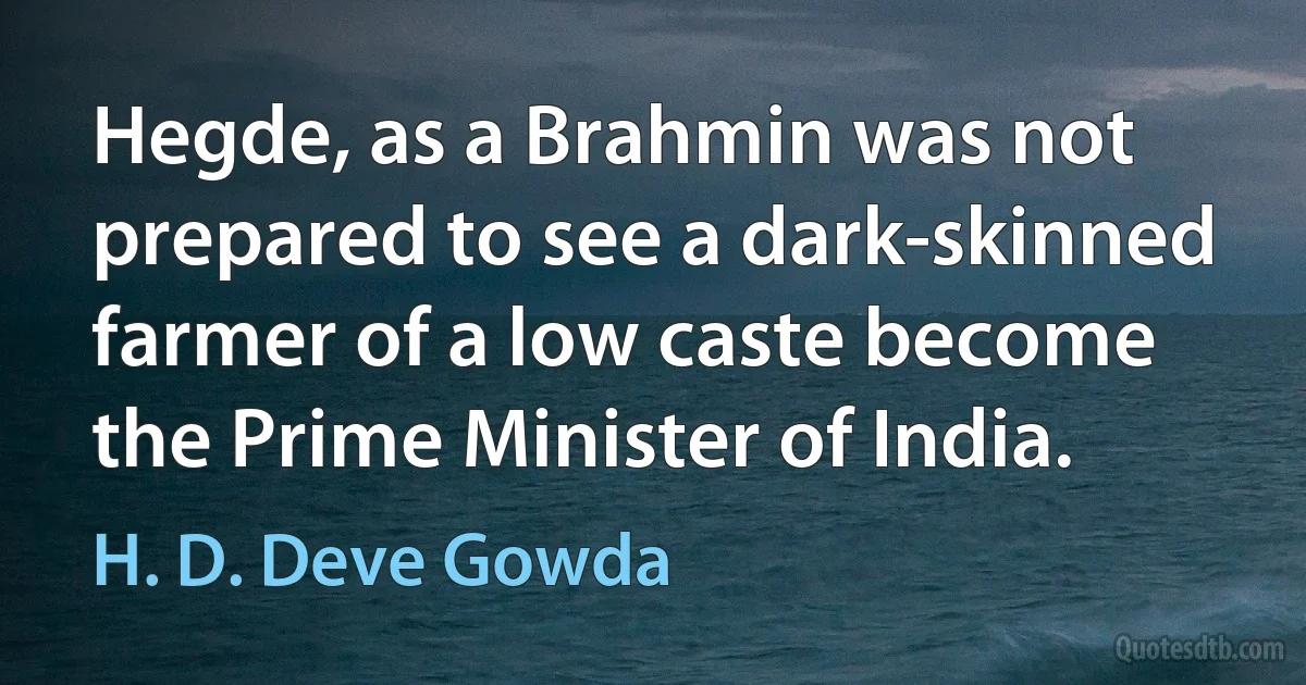 Hegde, as a Brahmin was not prepared to see a dark-skinned farmer of a low caste become the Prime Minister of India. (H. D. Deve Gowda)