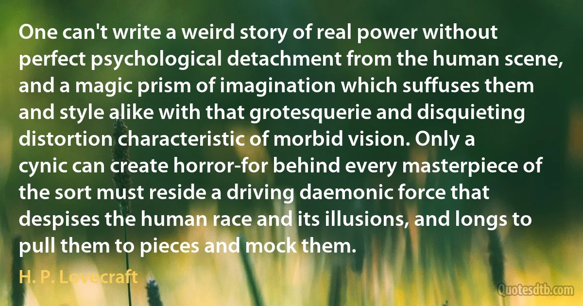 One can't write a weird story of real power without perfect psychological detachment from the human scene, and a magic prism of imagination which suffuses them and style alike with that grotesquerie and disquieting distortion characteristic of morbid vision. Only a cynic can create horror-for behind every masterpiece of the sort must reside a driving daemonic force that despises the human race and its illusions, and longs to pull them to pieces and mock them. (H. P. Lovecraft)