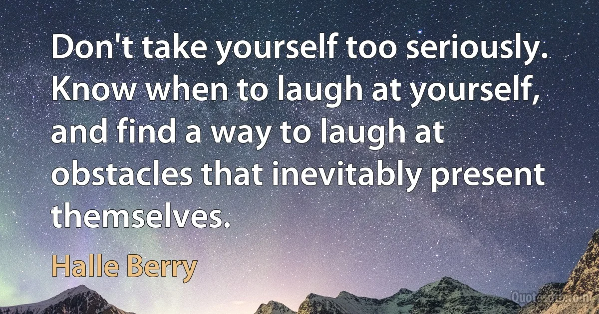 Don't take yourself too seriously. Know when to laugh at yourself, and find a way to laugh at obstacles that inevitably present themselves. (Halle Berry)