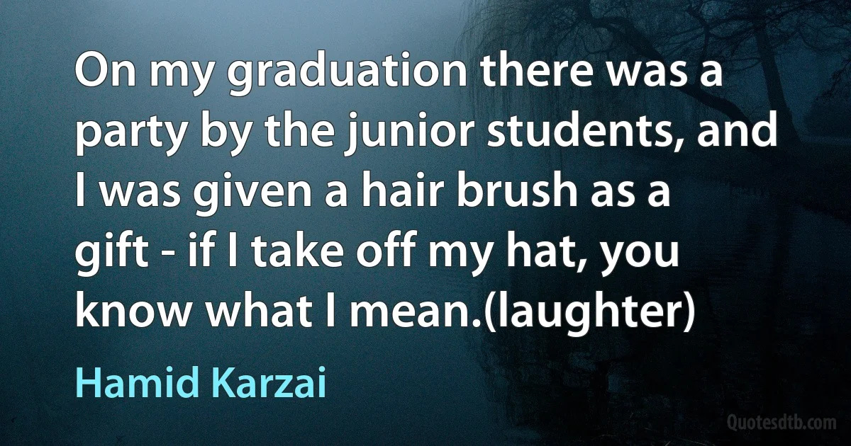 On my graduation there was a party by the junior students, and I was given a hair brush as a gift - if I take off my hat, you know what I mean.(laughter) (Hamid Karzai)