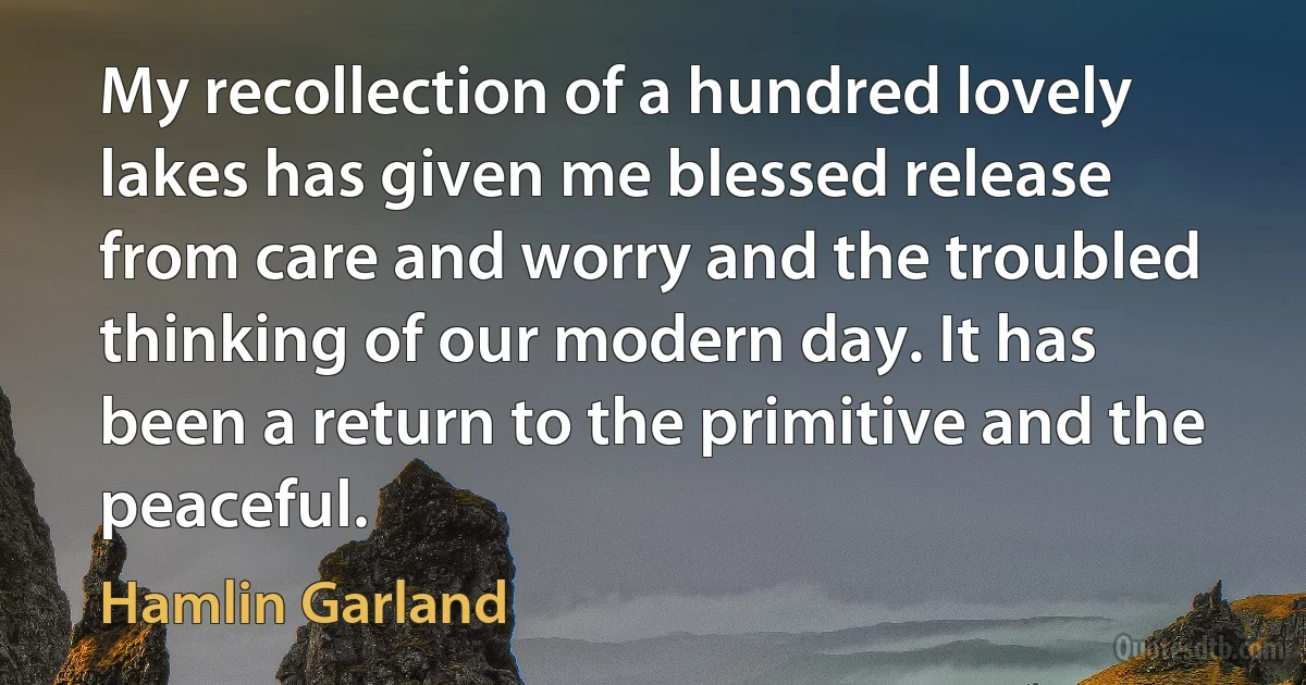 My recollection of a hundred lovely lakes has given me blessed release from care and worry and the troubled thinking of our modern day. It has been a return to the primitive and the peaceful. (Hamlin Garland)