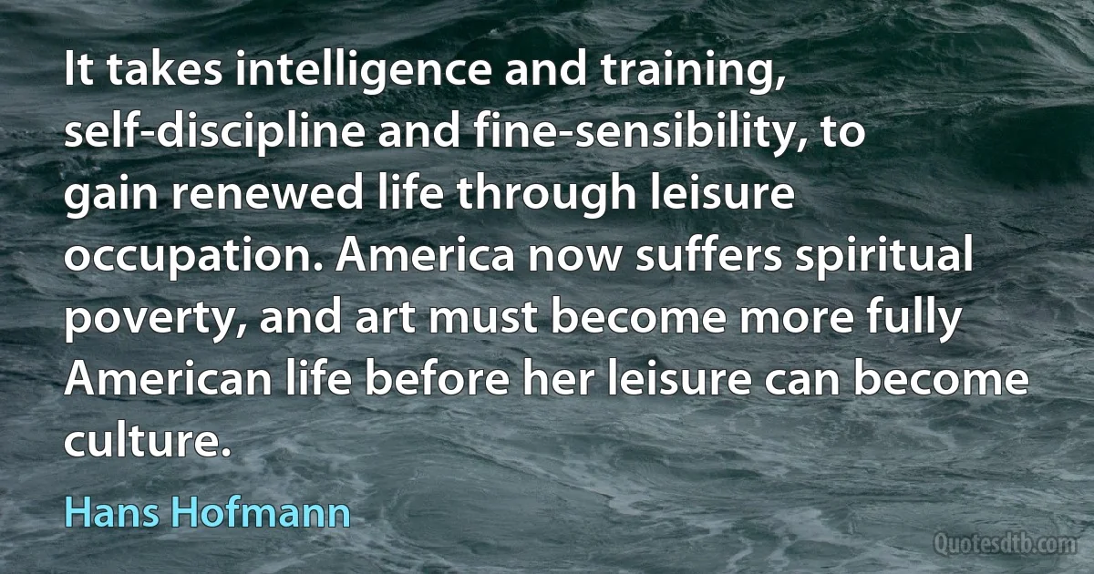 It takes intelligence and training, self-discipline and fine-sensibility, to gain renewed life through leisure occupation. America now suffers spiritual poverty, and art must become more fully American life before her leisure can become culture. (Hans Hofmann)