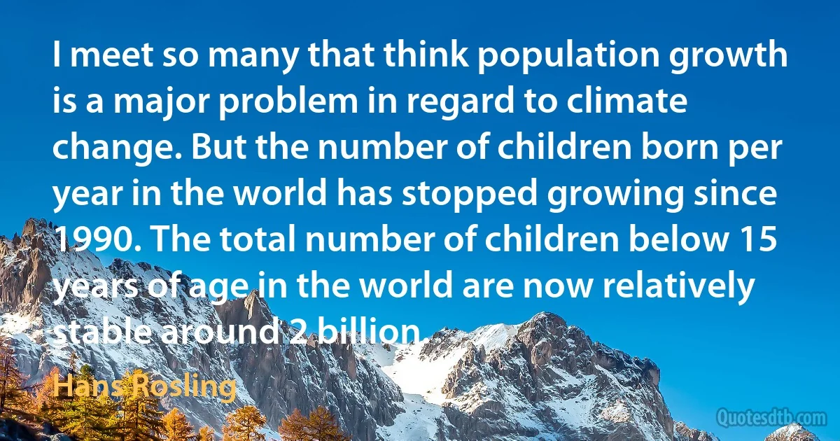 I meet so many that think population growth is a major problem in regard to climate change. But the number of children born per year in the world has stopped growing since 1990. The total number of children below 15 years of age in the world are now relatively stable around 2 billion. (Hans Rosling)