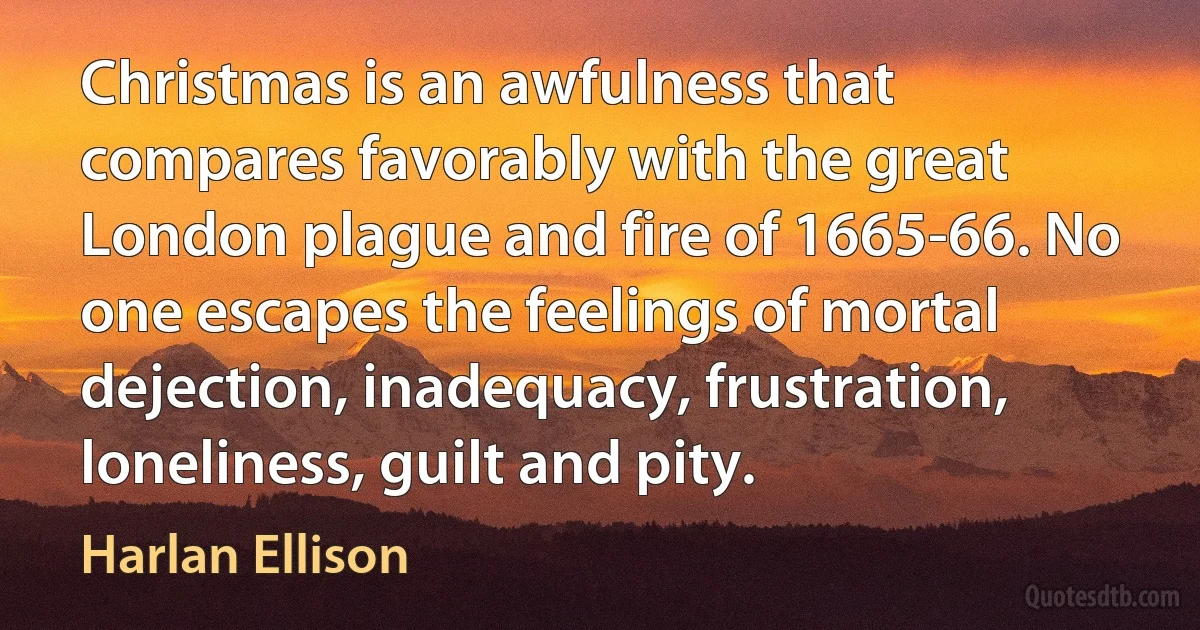 Christmas is an awfulness that compares favorably with the great London plague and fire of 1665-66. No one escapes the feelings of mortal dejection, inadequacy, frustration, loneliness, guilt and pity. (Harlan Ellison)