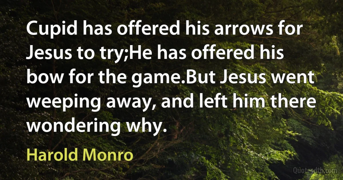 Cupid has offered his arrows for Jesus to try;He has offered his bow for the game.But Jesus went weeping away, and left him there wondering why. (Harold Monro)