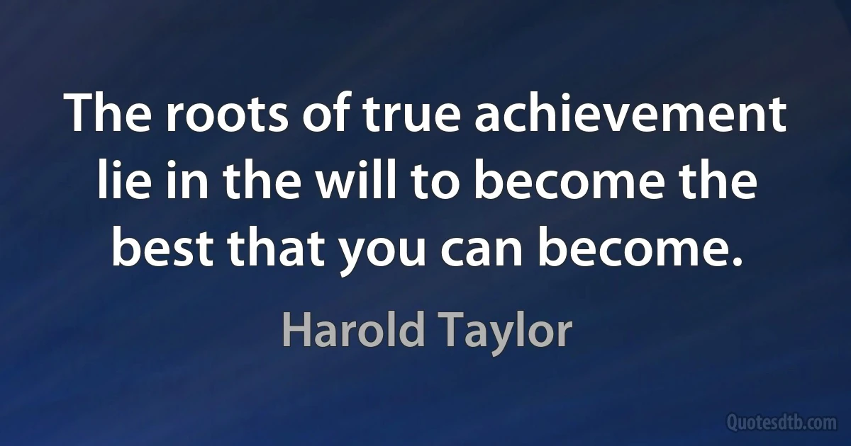 The roots of true achievement lie in the will to become the best that you can become. (Harold Taylor)