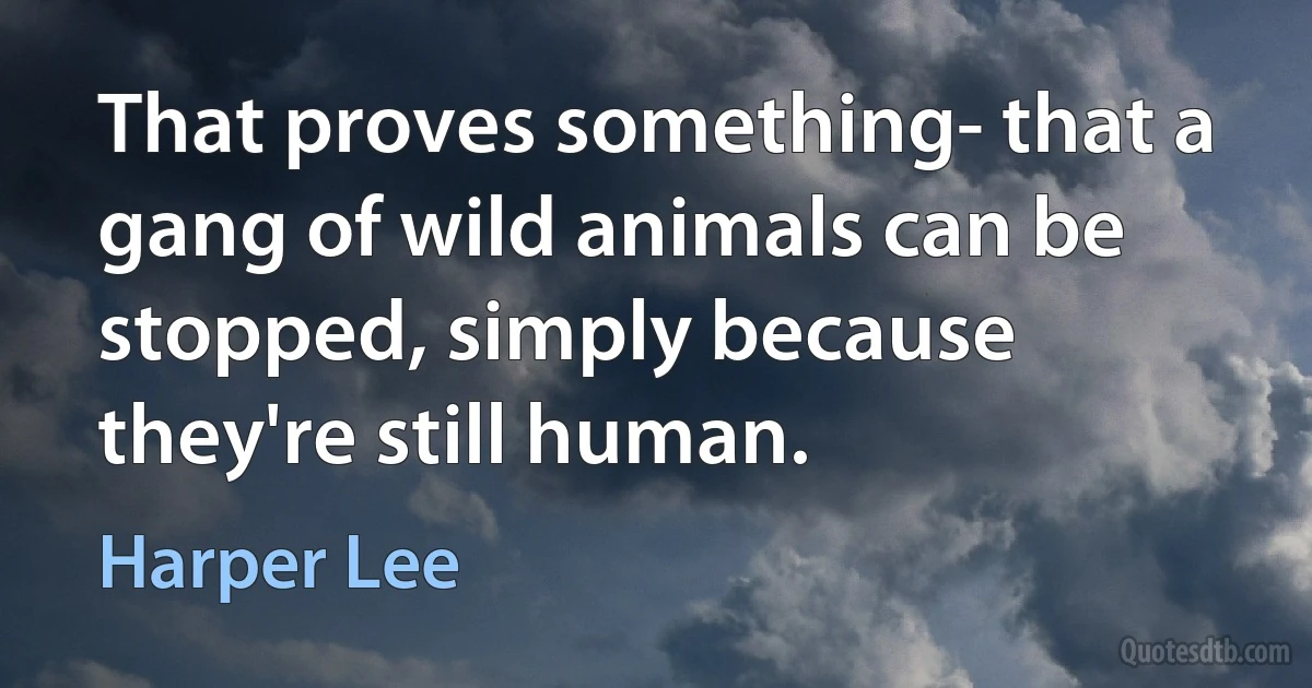 That proves something- that a gang of wild animals can be stopped, simply because they're still human. (Harper Lee)