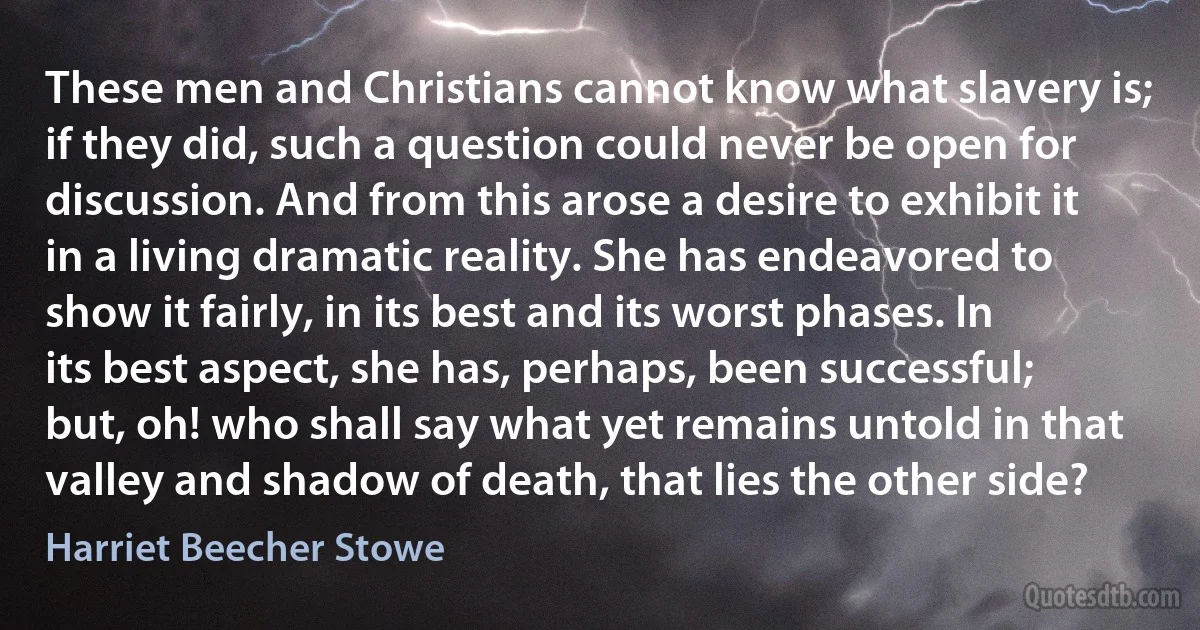 These men and Christians cannot know what slavery is; if they did, such a question could never be open for discussion. And from this arose a desire to exhibit it in a living dramatic reality. She has endeavored to show it fairly, in its best and its worst phases. In its best aspect, she has, perhaps, been successful; but, oh! who shall say what yet remains untold in that valley and shadow of death, that lies the other side? (Harriet Beecher Stowe)