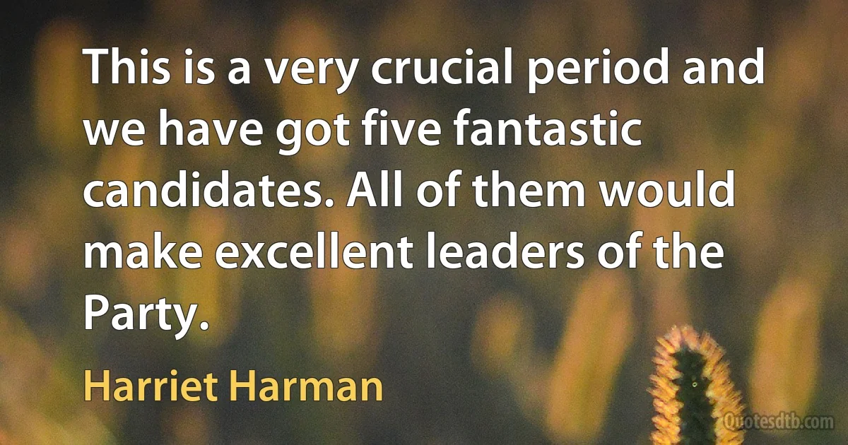 This is a very crucial period and we have got five fantastic candidates. All of them would make excellent leaders of the Party. (Harriet Harman)