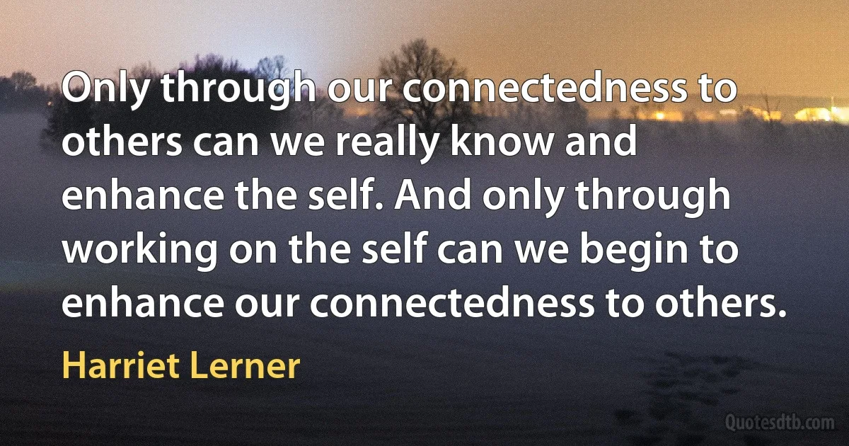 Only through our connectedness to others can we really know and enhance the self. And only through working on the self can we begin to enhance our connectedness to others. (Harriet Lerner)