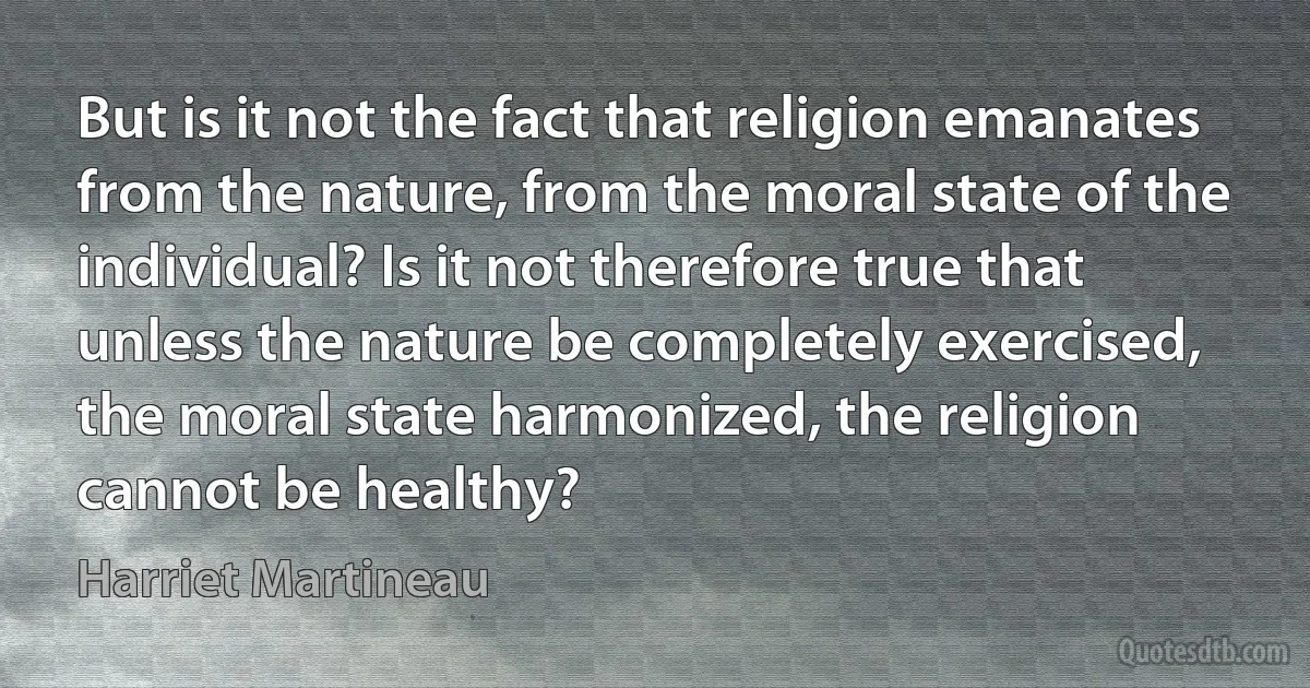 But is it not the fact that religion emanates from the nature, from the moral state of the individual? Is it not therefore true that unless the nature be completely exercised, the moral state harmonized, the religion cannot be healthy? (Harriet Martineau)