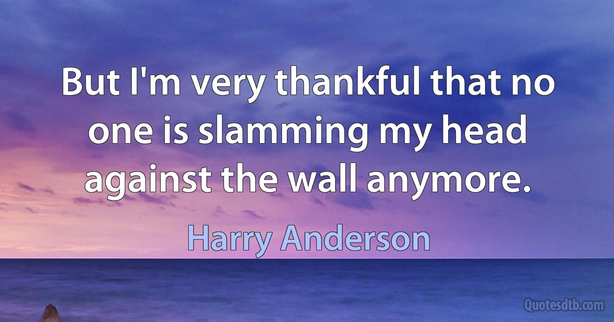 But I'm very thankful that no one is slamming my head against the wall anymore. (Harry Anderson)