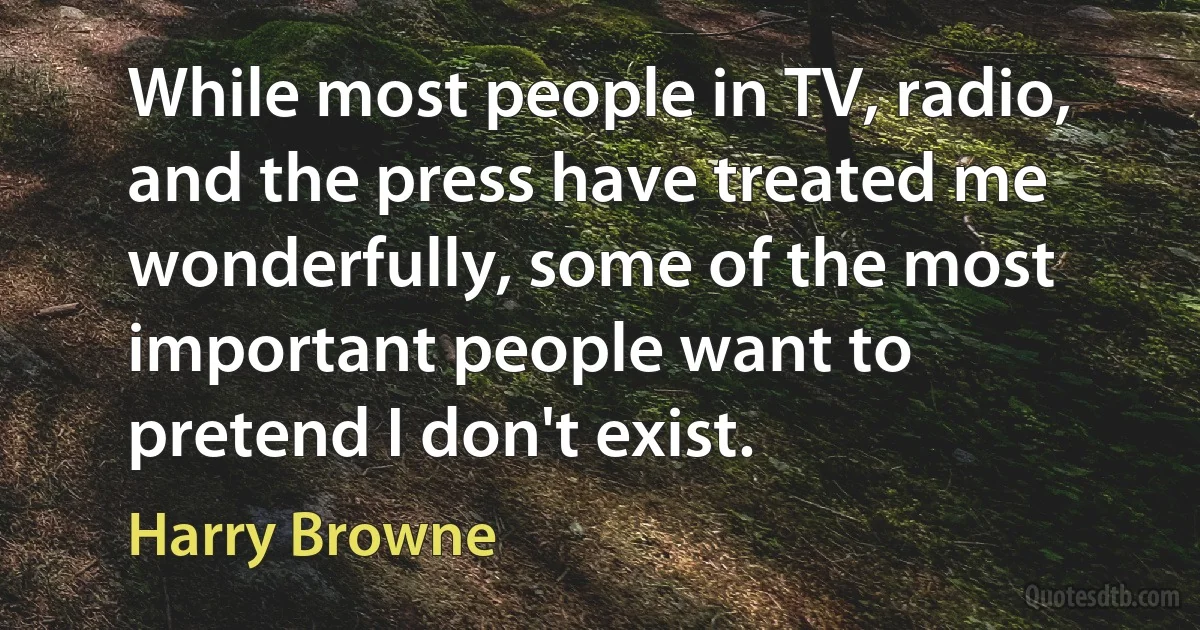 While most people in TV, radio, and the press have treated me wonderfully, some of the most important people want to pretend I don't exist. (Harry Browne)