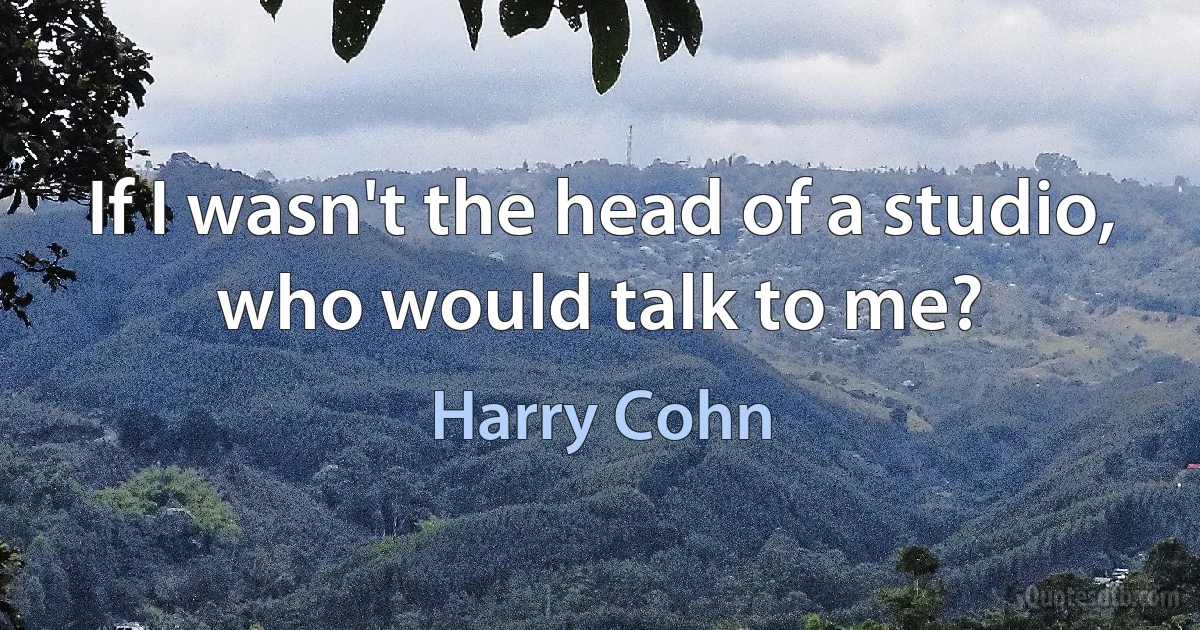 If I wasn't the head of a studio, who would talk to me? (Harry Cohn)