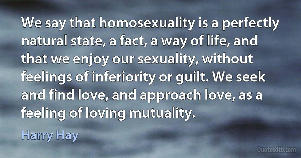 We say that homosexuality is a perfectly natural state, a fact, a way of life, and that we enjoy our sexuality, without feelings of inferiority or guilt. We seek and find love, and approach love, as a feeling of loving mutuality. (Harry Hay)