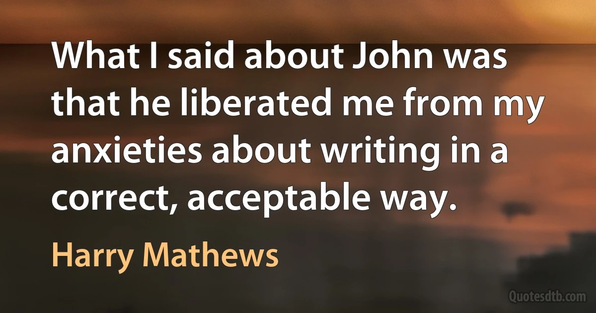 What I said about John was that he liberated me from my anxieties about writing in a correct, acceptable way. (Harry Mathews)