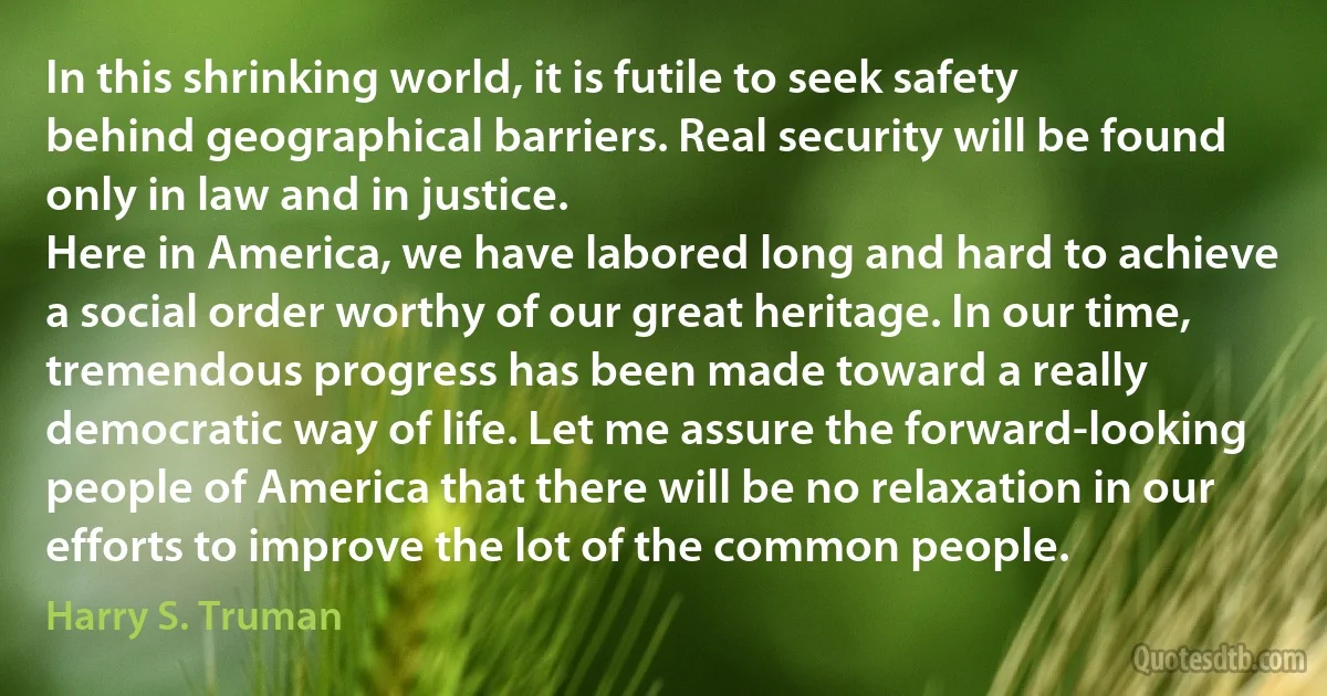 In this shrinking world, it is futile to seek safety behind geographical barriers. Real security will be found only in law and in justice.
Here in America, we have labored long and hard to achieve a social order worthy of our great heritage. In our time, tremendous progress has been made toward a really democratic way of life. Let me assure the forward-looking people of America that there will be no relaxation in our efforts to improve the lot of the common people. (Harry S. Truman)