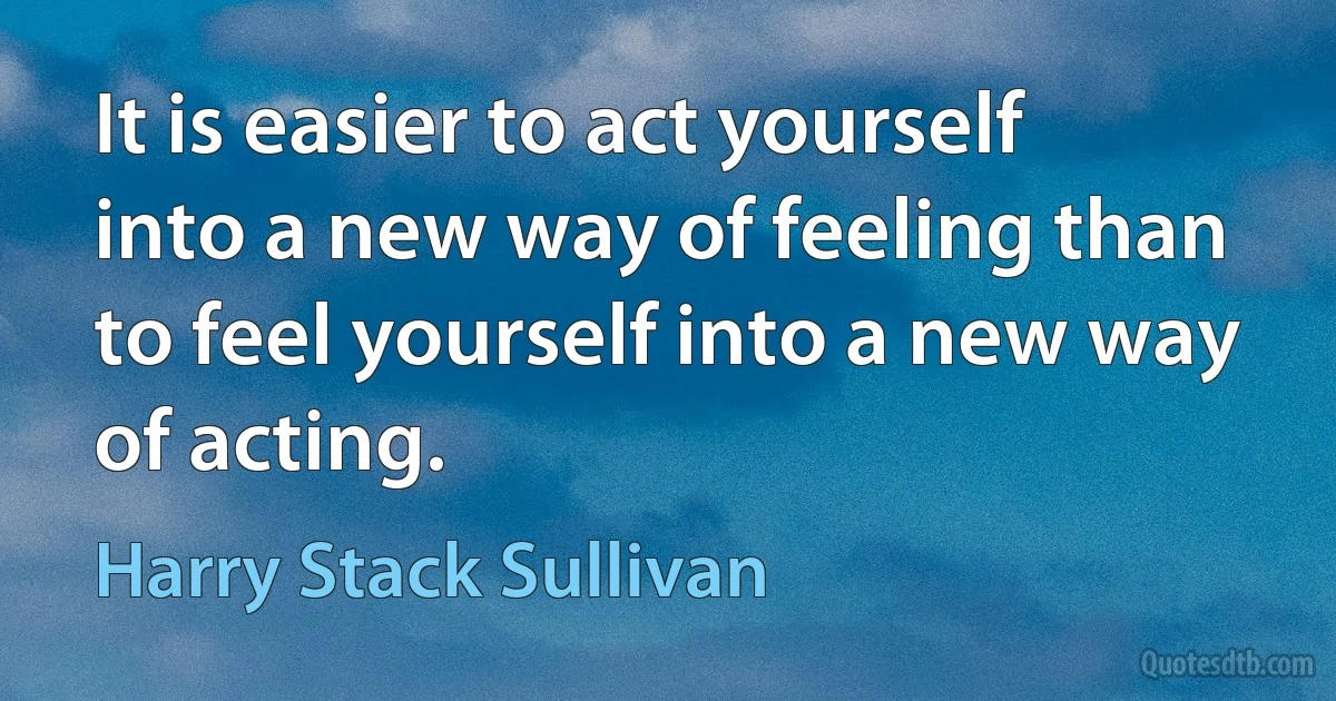 It is easier to act yourself into a new way of feeling than to feel yourself into a new way of acting. (Harry Stack Sullivan)