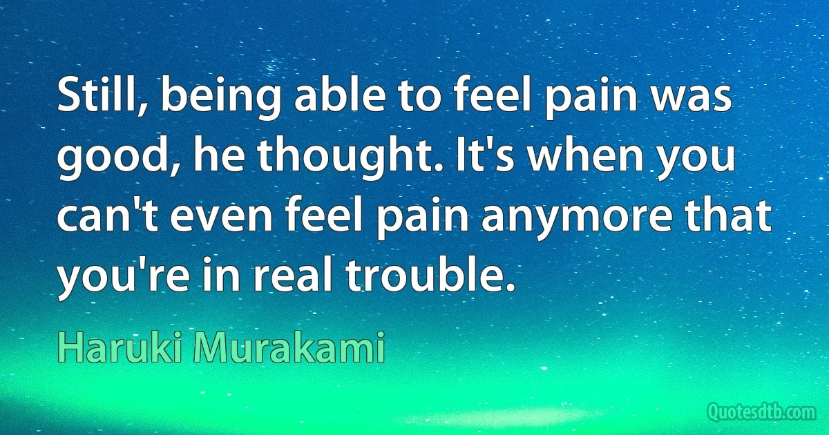 Still, being able to feel pain was good, he thought. It's when you can't even feel pain anymore that you're in real trouble. (Haruki Murakami)