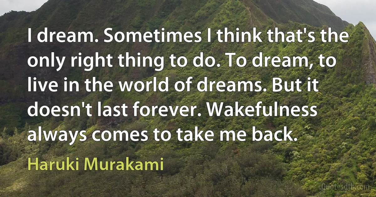 I dream. Sometimes I think that's the only right thing to do. To dream, to live in the world of dreams. But it doesn't last forever. Wakefulness always comes to take me back. (Haruki Murakami)