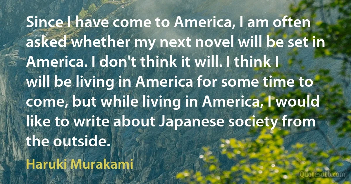 Since I have come to America, I am often asked whether my next novel will be set in America. I don't think it will. I think I will be living in America for some time to come, but while living in America, I would like to write about Japanese society from the outside. (Haruki Murakami)