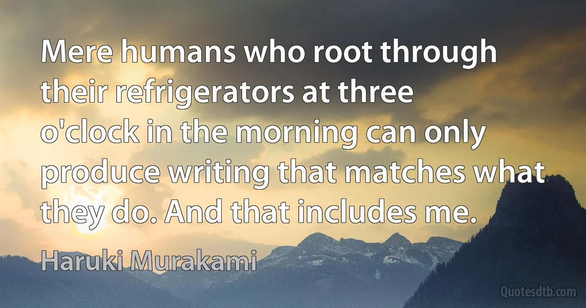 Mere humans who root through their refrigerators at three o'clock in the morning can only produce writing that matches what they do. And that includes me. (Haruki Murakami)