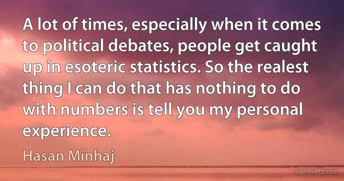 A lot of times, especially when it comes to political debates, people get caught up in esoteric statistics. So the realest thing I can do that has nothing to do with numbers is tell you my personal experience. (Hasan Minhaj)