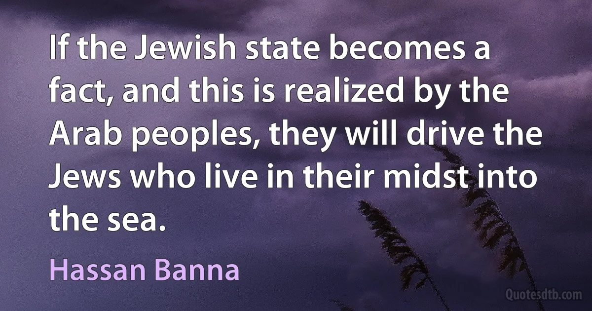 If the Jewish state becomes a fact, and this is realized by the Arab peoples, they will drive the Jews who live in their midst into the sea. (Hassan Banna)