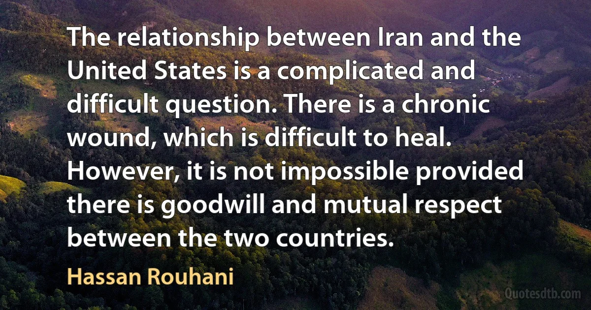 The relationship between Iran and the United States is a complicated and difficult question. There is a chronic wound, which is difficult to heal. However, it is not impossible provided there is goodwill and mutual respect between the two countries. (Hassan Rouhani)