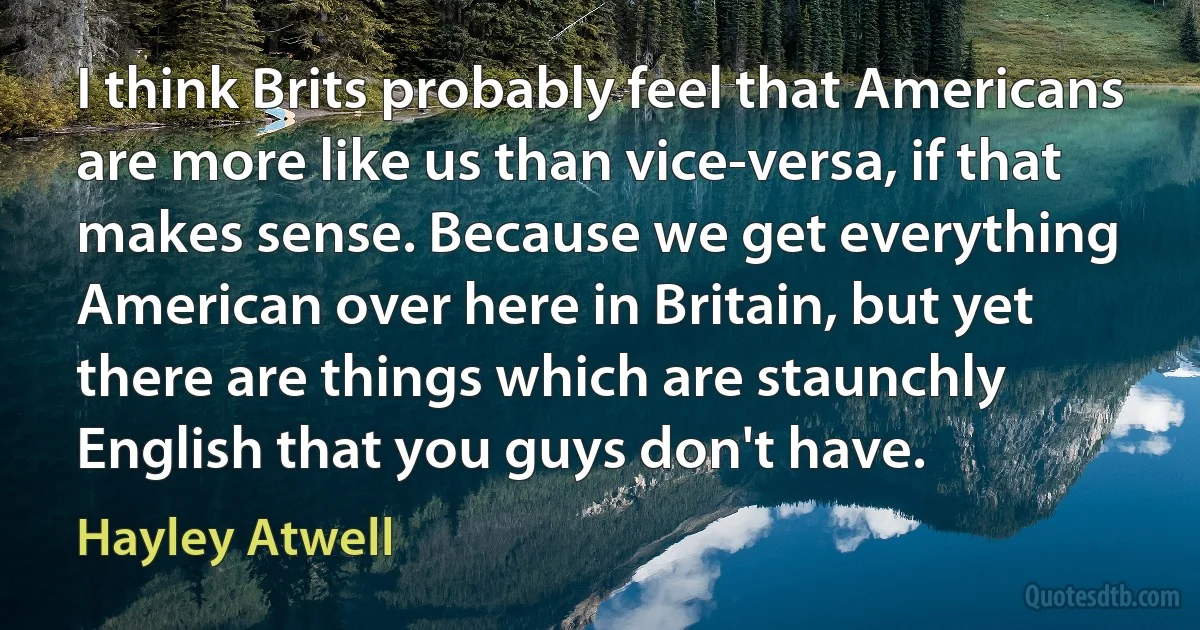 I think Brits probably feel that Americans are more like us than vice-versa, if that makes sense. Because we get everything American over here in Britain, but yet there are things which are staunchly English that you guys don't have. (Hayley Atwell)