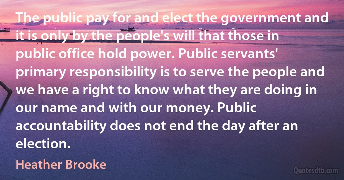 The public pay for and elect the government and it is only by the people's will that those in public office hold power. Public servants' primary responsibility is to serve the people and we have a right to know what they are doing in our name and with our money. Public accountability does not end the day after an election. (Heather Brooke)