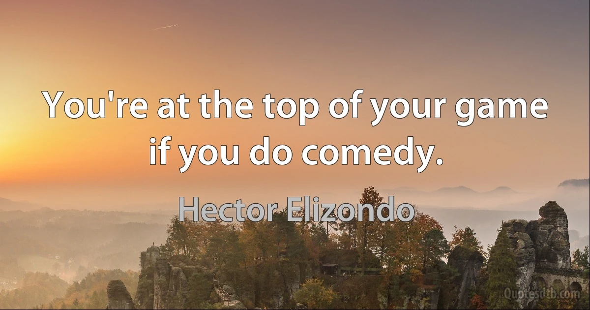 You're at the top of your game if you do comedy. (Hector Elizondo)