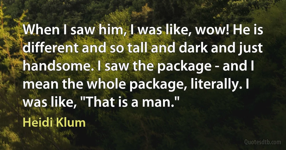 When I saw him, I was like, wow! He is different and so tall and dark and just handsome. I saw the package - and I mean the whole package, literally. I was like, "That is a man." (Heidi Klum)